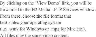 By clicking on the ‘View Demo’ link, you will be forwarded to the H2 Media - FTP Services window. From there, choose the file format that
best suites your operating system
(i.e. .wmv for Windows or .mpg for Mac etc.). 
All files play the same video content.