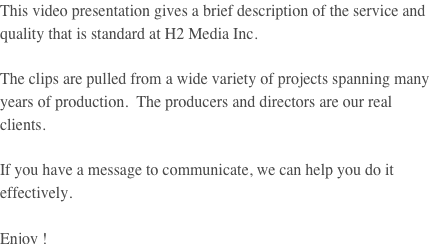 This video presentation gives a brief description of the service and quality that is standard at H2 Media Inc.

The clips are pulled from a wide variety of projects spanning many years of production.  The producers and directors are our real clients.

If you have a message to communicate, we can help you do it effectively.

Enjoy !