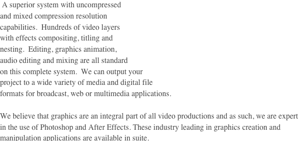  A superior system with uncompressed
and mixed compression resolution
capabilities.  Hundreds of video layers
with effects compositing, titling and
nesting.  Editing, graphics animation,
audio editing and mixing are all standard
on this complete system.  We can output your
project to a wide variety of media and digital file
formats for broadcast, web or multimedia applications.

We believe that graphics are an integral part of all video productions and as such, we are expert in the use of Photoshop and After Effects. These industry leading in graphics creation and manipulation applications are available in suite.