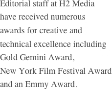 Editorial staff at H2 Media
have received numerous
awards for creative and
technical excellence including
Gold Gemini Award,
New York Film Festival Award and an Emmy Award.